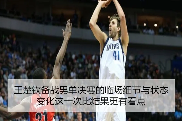 王楚钦备战男单决赛的临场细节与状态变化这一次比结果更有看点