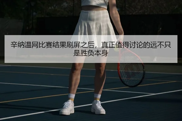 辛纳温网比赛结果刷屏之后，真正值得讨论的远不只是胜负本身